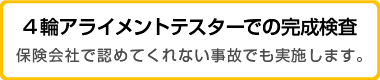 4輪アライメントテスターでの完成検査　保険会社で認めてくれない事故でも実施します。