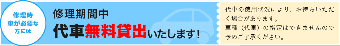 修理時車が必要な方には　修理期間中 代車無料貸出いたします！　代車の使用状況により、お待ちいただく場合があります。車種（代車）の指定はできませんので予めご了承ください。